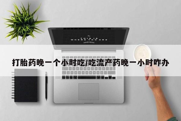 堕胎药药店购买微信联系方式打胎药晚一个小时吃/吃流产药晚一小时咋办