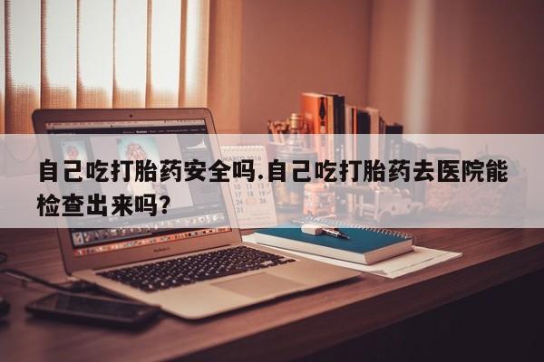 堕胎药药店购买微信联系方式自己吃打胎药安全吗.自己吃打胎药去医院能检查出来吗？