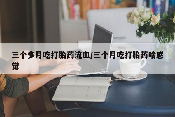 堕胎药药店购买微信联系方式三个多月吃打胎药流血/三个月吃打胎药啥感觉