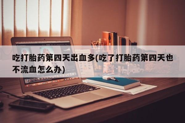 堕胎药药店购买微信联系方式吃打胎药第四天出血多(吃了打胎药第四天也不流血怎么办)