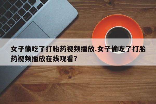 堕胎药药店购买微信联系方式女子偷吃了打胎药视频播放.女子偷吃了打胎药视频播放在线观看？