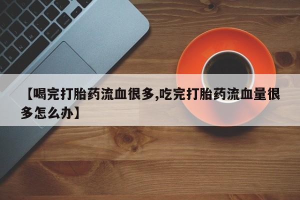 堕胎药药店购买微信联系方式【喝完打胎药流血很多,吃完打胎药流血量很多怎么办】