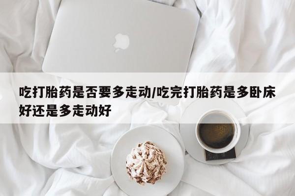 堕胎药药店购买微信联系方式吃打胎药是否要多走动/吃完打胎药是多卧床好还是多走动好