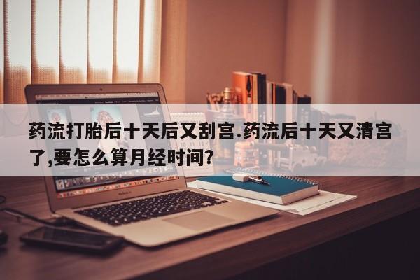 堕胎药药店购买微信联系方式药流打胎后十天后又刮宫.药流后十天又清宫了,要怎么算月经时间？
