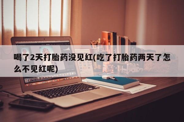 堕胎药药店购买微信联系方式喝了2天打胎药没见红(吃了打胎药两天了怎么不见红呢)