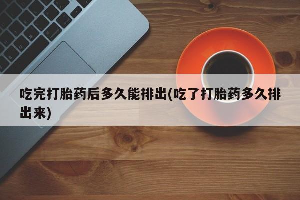 堕胎药药店购买微信联系方式吃完打胎药后多久能排出(吃了打胎药多久排出来)