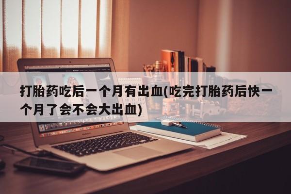 堕胎药药店购买微信联系方式打胎药吃后一个月有出血(吃完打胎药后快一个月了会不会大出血)