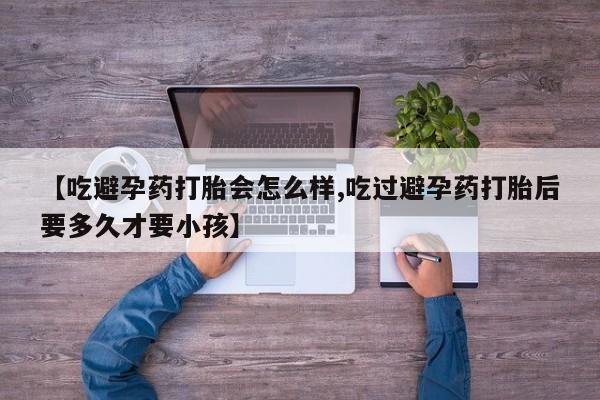 堕胎药药店购买微信联系方式【吃避孕药打胎会怎么样,吃过避孕药打胎后要多久才要小孩】
