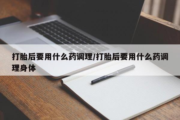 堕胎药药店购买微信联系方式打胎后要用什么药调理/打胎后要用什么药调理身体