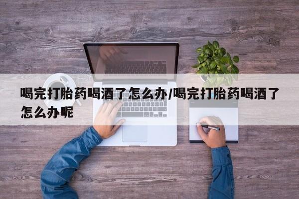 堕胎药药店购买微信联系方式喝完打胎药喝酒了怎么办/喝完打胎药喝酒了怎么办呢