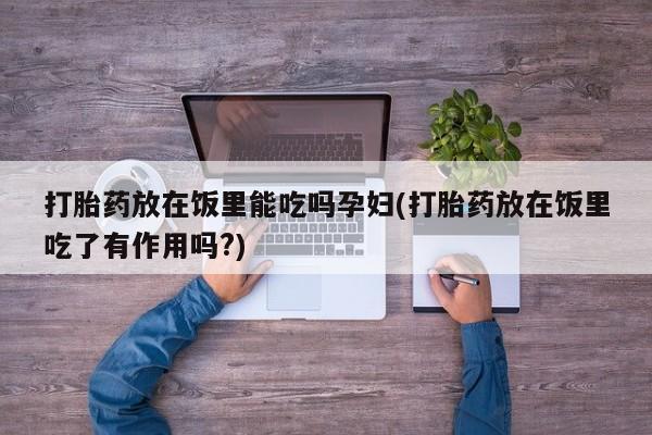 堕胎药药店购买微信联系方式打胎药放在饭里能吃吗孕妇(打胎药放在饭里吃了有作用吗?)