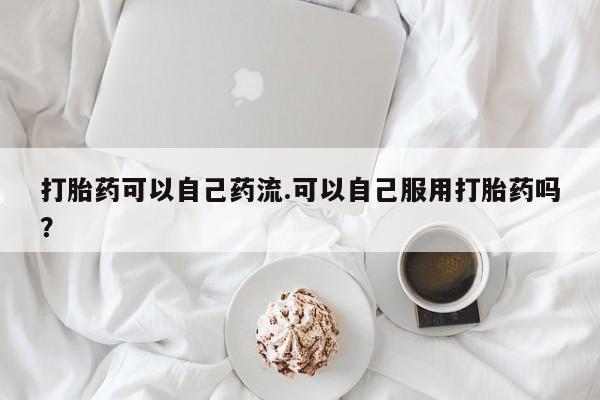 堕胎药药店购买微信联系方式打胎药可以自己药流.可以自己服用打胎药吗？