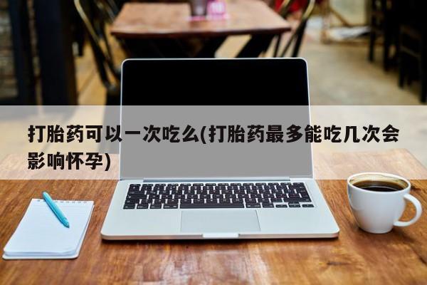 堕胎药药店购买微信联系方式打胎药可以一次吃么(打胎药最多能吃几次会影响怀孕)