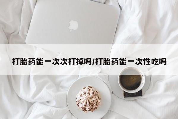 堕胎药药店购买微信联系方式打胎药能一次次打掉吗/打胎药能一次性吃吗