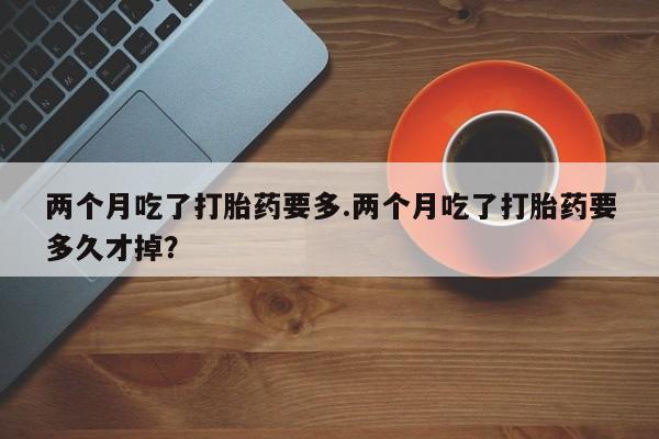 堕胎药药店购买微信联系方式两个月吃了打胎药要多.两个月吃了打胎药要多久才掉?