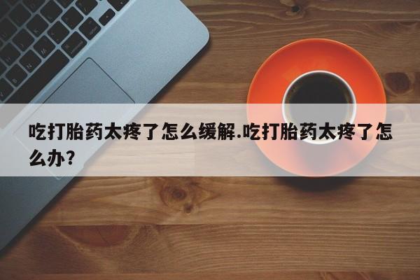 堕胎药药店购买微信联系方式吃打胎药太疼了怎么缓解.吃打胎药太疼了怎么办？