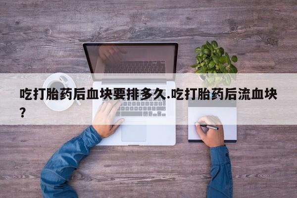 堕胎药药店购买微信联系方式吃打胎药后血块要排多久.吃打胎药后流血块？