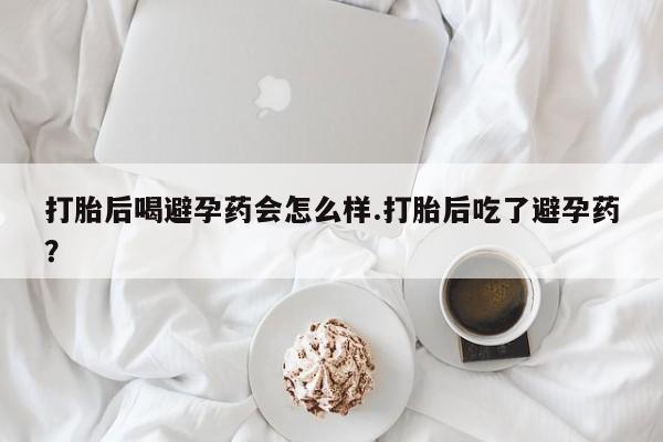 堕胎药药店购买微信联系方式打胎后喝避孕药会怎么样.打胎后吃了避孕药？