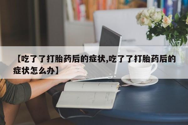 堕胎药药店购买微信联系方式【吃了了打胎药后的症状,吃了了打胎药后的症状怎么办】