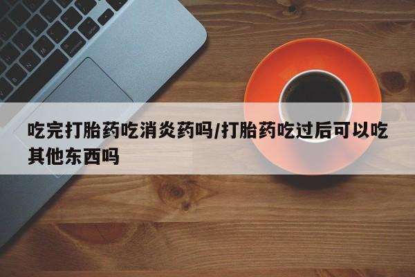 堕胎药药店购买微信联系方式吃完打胎药吃消炎药吗/打胎药吃过后可以吃其他东西吗